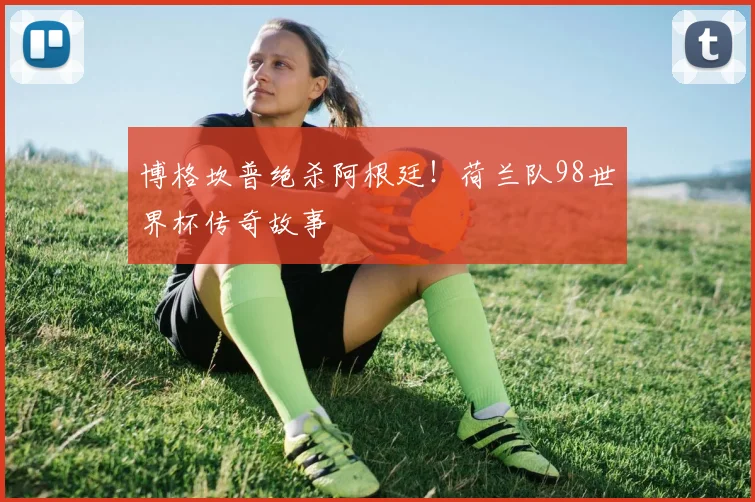 博格坎普绝杀阿根廷！荷兰队98世界杯传奇故事