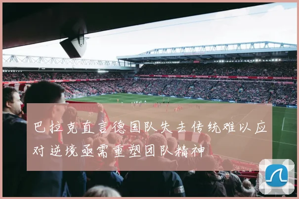 巴拉克直言德国队失去传统难以应对逆境亟需重塑团队精神